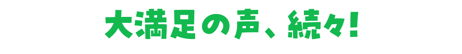 大満足の声、続々！